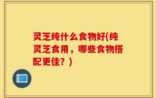 灵芝纯什么食物好(纯灵芝食用，哪些食物搭配更佳？)
