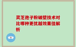 灵芝孢子粉破壁技术对比哪种更优越效果佳解析