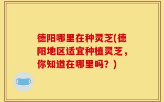 德阳哪里在种灵芝(德阳地区适宜种植灵芝，你知道在哪里吗？)