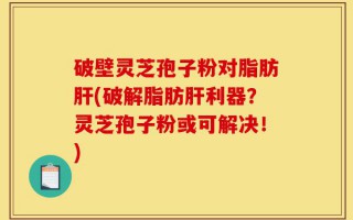 破壁灵芝孢子粉对脂肪肝(破解脂肪肝利器？灵芝孢子粉或可解决！)