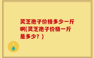 灵芝孢子价格多少一斤啊(灵芝孢子价格一斤是多少？)