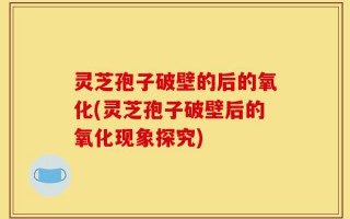灵芝孢子破壁的后的氧化(灵芝孢子破壁后的氧化现象探究)