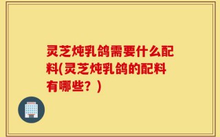 灵芝炖乳鸽需要什么配料(灵芝炖乳鸽的配料有哪些？)