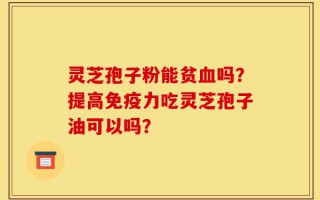 灵芝孢子粉能贫血吗？提高免疫力吃灵芝孢子油可以吗？