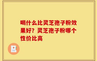 喝什么比灵芝孢子粉效果好？灵芝孢子粉哪个性价比高