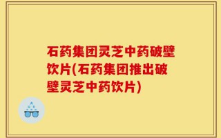 石药集团灵芝中药破壁饮片(石药集团推出破壁灵芝中药饮片)