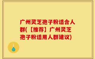 广州灵芝孢子粉适合人群(【推荐】广州灵芝孢子粉适用人群建议)