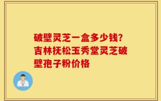 破壁灵芝一盒多少钱？吉林抚松玉秀堂灵芝破壁孢子粉价格