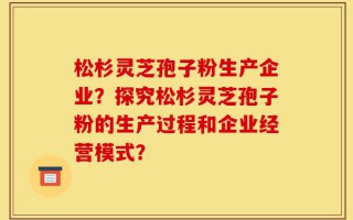 松杉灵芝孢子粉生产企业？探究松杉灵芝孢子粉的生产过程和企业经营模式？