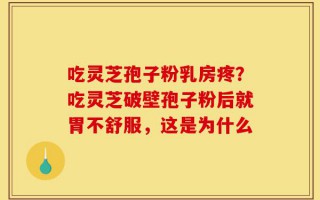吃灵芝孢子粉乳房疼？吃灵芝破壁孢子粉后就胃不舒服，这是为什么