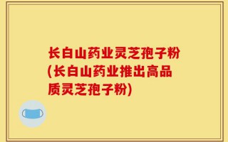 长白山药业灵芝孢子粉(长白山药业推出高品质灵芝孢子粉)