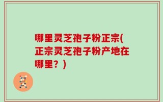 哪里灵芝孢子粉正宗(正宗灵芝孢子粉产地在哪里？)