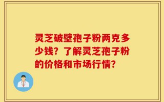 灵芝破壁孢子粉两克多少钱？了解灵芝孢子粉的价格和市场行情？