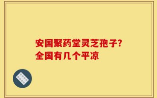 安国聚药堂灵芝孢子？全国有几个平凉