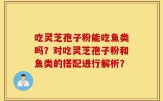 吃灵芝孢子粉能吃鱼类吗？对吃灵芝孢子粉和鱼类的搭配进行解析？