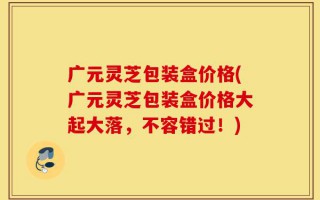 广元灵芝包装盒价格(广元灵芝包装盒价格大起大落，不容错过！)