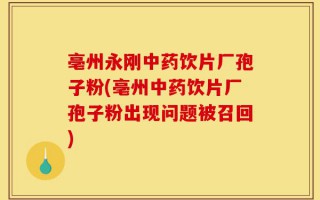 亳州永刚中药饮片厂孢子粉(亳州中药饮片厂孢子粉出现问题被召回)