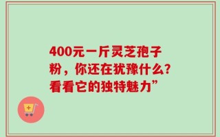 400元一斤灵芝孢子粉，你还在犹豫什么？看看它的独特魅力”