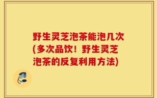 野生灵芝泡茶能泡几次(多次品饮！野生灵芝泡茶的反复利用方法)