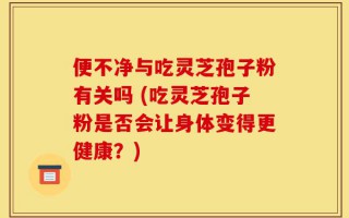 便不净与吃灵芝孢子粉有关吗 (吃灵芝孢子粉是否会让身体变得更健康？)