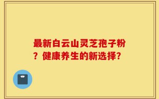 最新白云山灵芝孢子粉？健康养生的新选择？