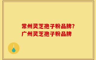 常州灵芝孢子粉品牌？广州灵芝孢子粉品牌