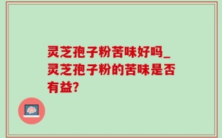 灵芝孢子粉苦味好吗_灵芝孢子粉的苦味是否有益？