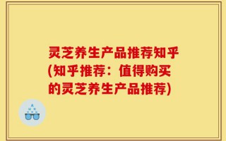 灵芝养生产品推荐知乎(知乎推荐：值得购买的灵芝养生产品推荐)