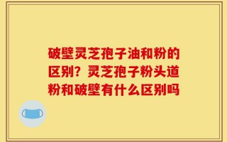 破壁灵芝孢子油和粉的区别？灵芝孢子粉头道粉和破壁有什么区别吗
