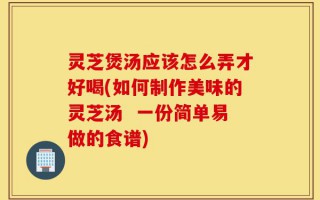 灵芝煲汤应该怎么弄才好喝(如何制作美味的灵芝汤  一份简单易做的食谱)