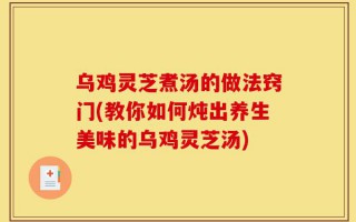 乌鸡灵芝煮汤的做法窍门(教你如何炖出养生美味的乌鸡灵芝汤)