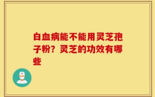 白血病能不能用灵芝孢子粉？灵芝的功效有哪些
