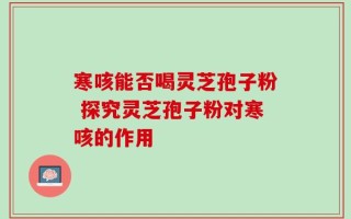 寒咳能否喝灵芝孢子粉 探究灵芝孢子粉对寒咳的作用