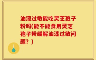 油漆过敏能吃灵芝孢子粉吗(能不能食用灵芝孢子粉缓解油漆过敏问题？)