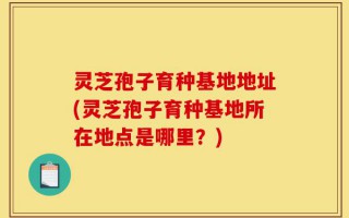 灵芝孢子育种基地地址(灵芝孢子育种基地所在地点是哪里？)