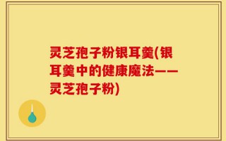 灵芝孢子粉银耳羹(银耳羹中的健康魔法——灵芝孢子粉)