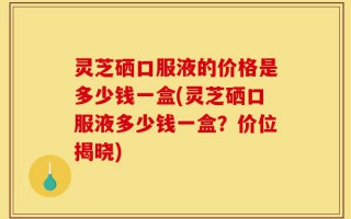 灵芝硒口服液的价格是多少钱一盒(灵芝硒口服液多少钱一盒？价位揭晓)