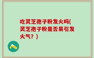 吃灵芝孢子粉发火吗(灵芝孢子粉是否易引发火气？)
