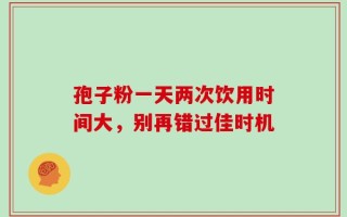 孢子粉一天两次饮用时间大，别再错过佳时机