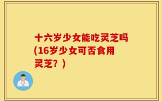 十六岁少女能吃灵芝吗(16岁少女可否食用灵芝？)