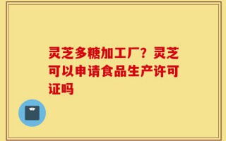 灵芝多糖加工厂？灵芝可以申请食品生产许可证吗