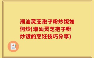 潮汕灵芝孢子粉炒饭如何炒(潮汕灵芝孢子粉炒饭的烹饪技巧分享)