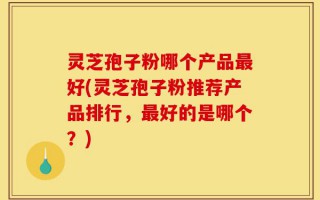 灵芝孢子粉哪个产品最好(灵芝孢子粉推荐产品排行，最好的是哪个？)