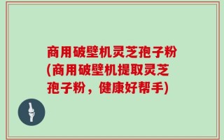 商用破壁机灵芝孢子粉(商用破壁机提取灵芝孢子粉，健康好帮手)