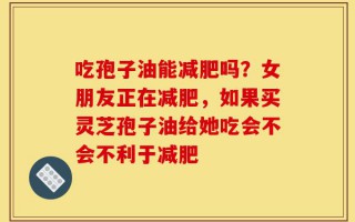吃孢子油能减肥吗？女朋友正在减肥，如果买灵芝孢子油给她吃会不会不利于减肥