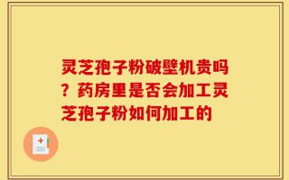 灵芝孢子粉破壁机贵吗？药房里是否会加工灵芝孢子粉如何加工的