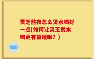 灵芝熬夜怎么煲水喝好一点(如何让灵芝煲水喝更有益睡眠？)