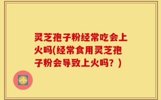 灵芝孢子粉经常吃会上火吗(经常食用灵芝孢子粉会导致上火吗？)