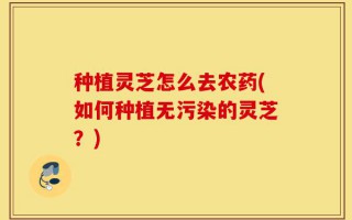 种植灵芝怎么去农药(如何种植无污染的灵芝？)