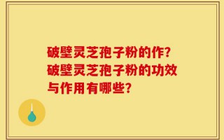 破壁灵芝孢子粉的作？破壁灵芝孢子粉的功效与作用有哪些？